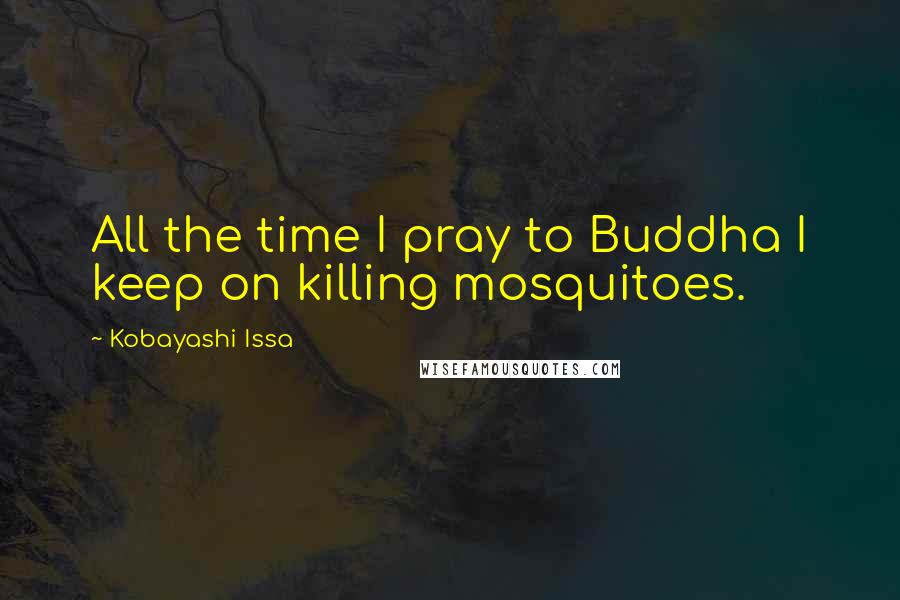 Kobayashi Issa quotes: All the time I pray to Buddha I keep on killing mosquitoes.