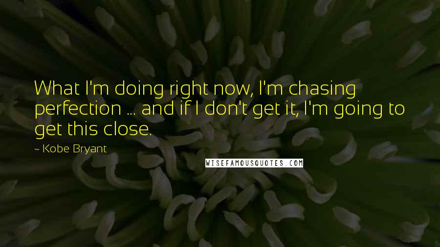 Kobe Bryant quotes: What I'm doing right now, I'm chasing perfection ... and if I don't get it, I'm going to get this close. Kobe Bryant quotes: What I'm doing right now, I'm chasing perfection ... and if I don't get it, I'm going to get this close.