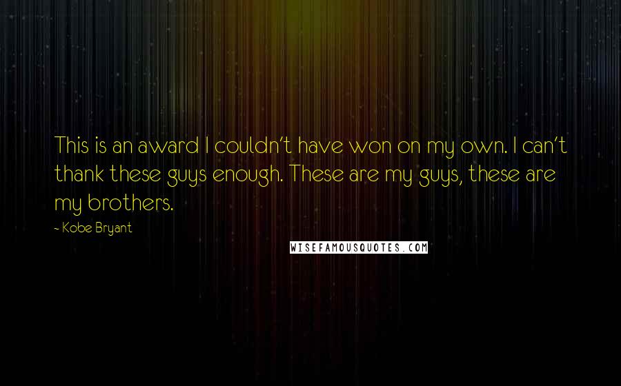 Kobe Bryant quotes: This is an award I couldn't have won on my own. I can't thank these guys enough. These are my guys, these are my brothers. Kobe Bryant quotes: This is an award I couldn't have won on my own. I can't thank these guys enough. These are my guys, these are my brothers.
