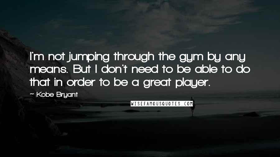 Kobe Bryant quotes: I'm not jumping through the gym by any means. But I don't need to be able to do that in order to be a great player. Kobe Bryant quotes: I'm not jumping through the gym by any means. But I don't need to be able to do that in order to be a great player.