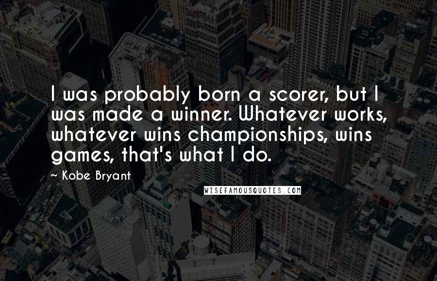 Kobe Bryant quotes: I was probably born a scorer, but I was made a winner. Whatever works, whatever wins championships, wins games, that's what I do. Kobe Bryant quotes: I was probably born a scorer, but I was made a winner. Whatever works, whatever wins championships, wins games, that's what I do.