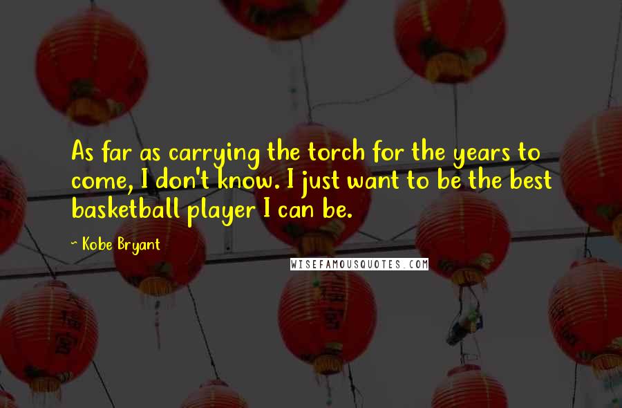 Kobe Bryant quotes: As far as carrying the torch for the years to come, I don't know. I just want to be the best basketball player I can be.