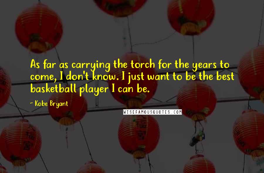 Kobe Bryant quotes: As far as carrying the torch for the years to come, I don't know. I just want to be the best basketball player I can be. Kobe Bryant quotes: As far as carrying the torch for the years to come, I don't know. I just want to be the best basketball player I can be.