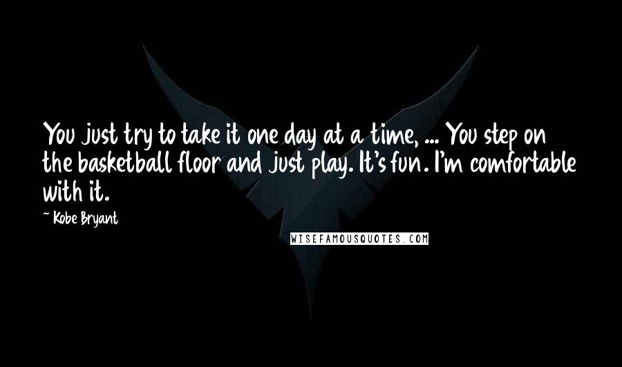 Kobe Bryant quotes: You just try to take it one day at a time, ... You step on the basketball floor and just play. It's fun. I'm comfortable with it. Kobe Bryant quotes: You just try to take it one day at a time, ... You step on the basketball floor and just play. It's fun. I'm comfortable with it.