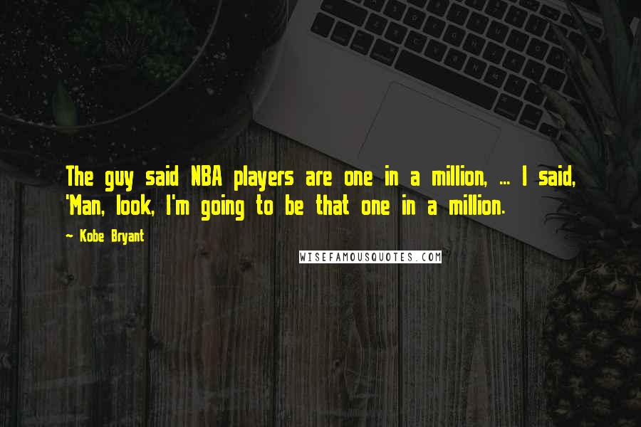 Kobe Bryant quotes: The guy said NBA players are one in a million, ... I said, 'Man, look, I'm going to be that one in a million. Kobe Bryant quotes: The guy said NBA players are one in a million, ... I said, 'Man, look, I'm going to be that one in a million.