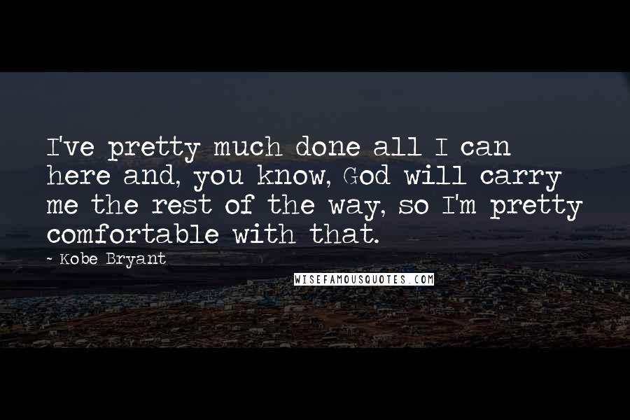 Kobe Bryant quotes: I've pretty much done all I can here and, you know, God will carry me the rest of the way, so I'm pretty comfortable with that. Kobe Bryant quotes: I've pretty much done all I can here and, you know, God will carry me the rest of the way, so I'm pretty comfortable with that.