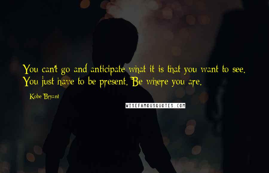 Kobe Bryant quotes: You can't go and anticipate what it is that you want to see. You just have to be present. Be where you are. Kobe Bryant quotes: You can't go and anticipate what it is that you want to see. You just have to be present. Be where you are.