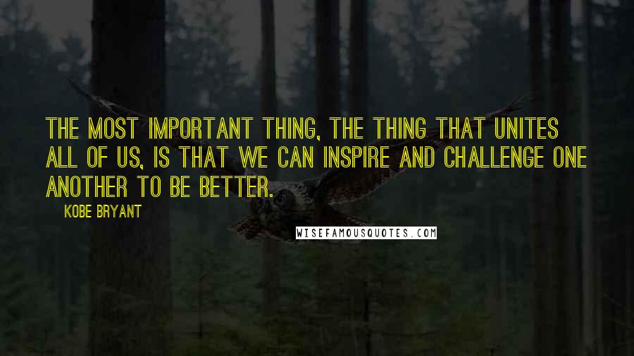 Kobe Bryant quotes: The most important thing, the thing that unites all of us, is that we can INSPIRE and CHALLENGE one another TO BE BETTER.