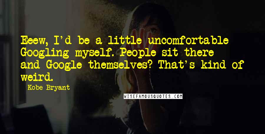 Kobe Bryant quotes: Eeew, I'd be a little uncomfortable Googling myself. People sit there - and Google themselves? That's kind of weird. Kobe Bryant quotes: Eeew, I'd be a little uncomfortable Googling myself. People sit there - and Google themselves? That's kind of weird.