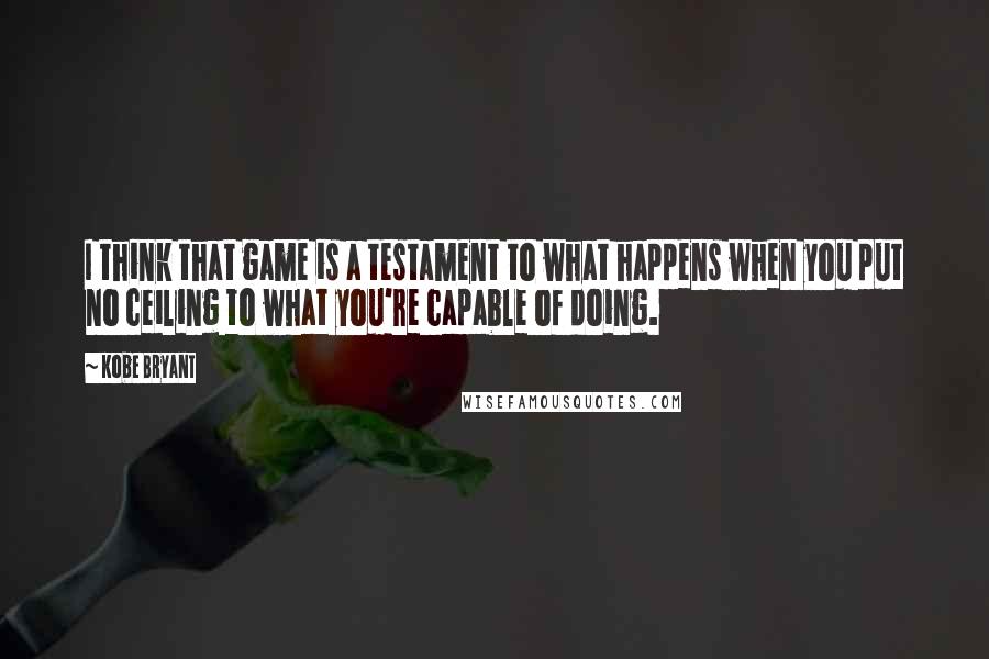 Kobe Bryant quotes: I think that game is a testament to what happens when you put no ceiling to what you're capable of doing. Kobe Bryant quotes: I think that game is a testament to what happens when you put no ceiling to what you're capable of doing.