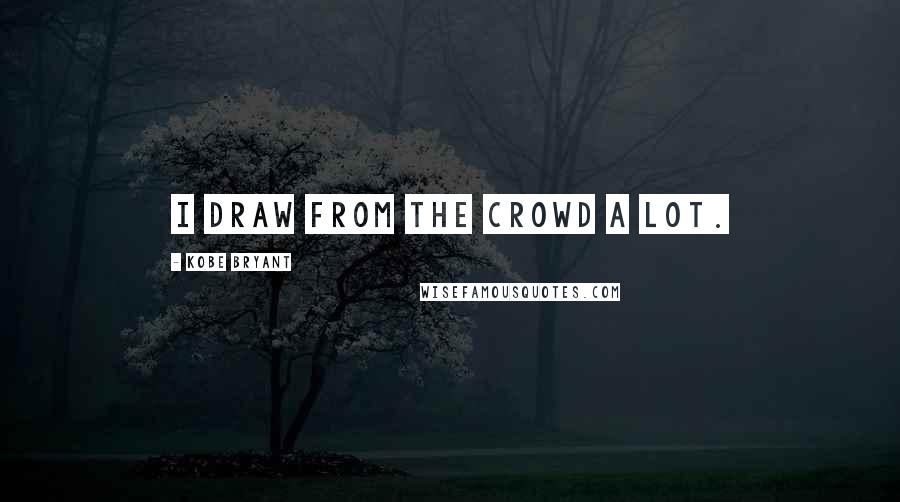 Kobe Bryant quotes: I draw from the crowd a lot.