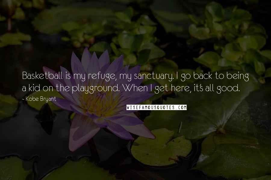 Kobe Bryant quotes: Basketball is my refuge, my sanctuary. I go back to being a kid on the playground. When I get here, it's all good.