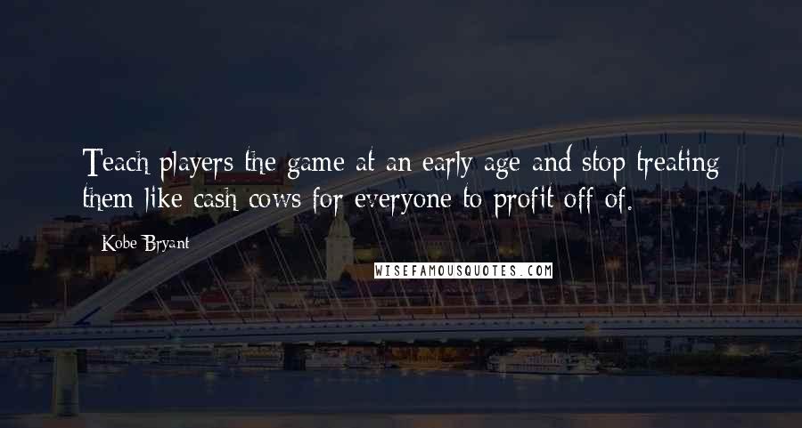 Kobe Bryant quotes: Teach players the game at an early age and stop treating them like cash cows for everyone to profit off of. Kobe Bryant quotes: Teach players the game at an early age and stop treating them like cash cows for everyone to profit off of.