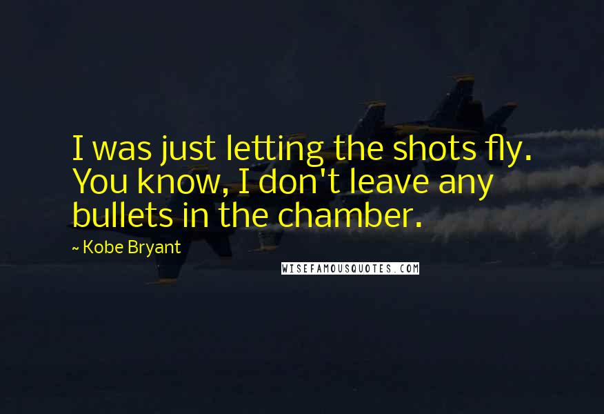 Kobe Bryant quotes: I was just letting the shots fly. You know, I don't leave any bullets in the chamber.