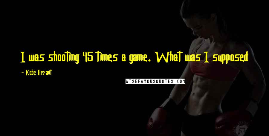 Kobe Bryant quotes: I was shooting 45 times a game. What was I supposed to do? Pass it into Chris Mihm & Kwame Brown?