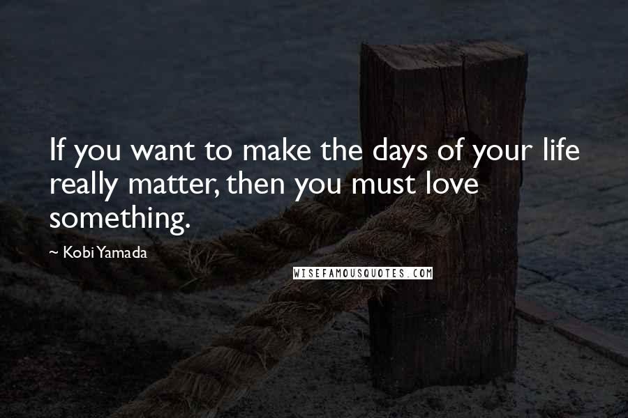 Kobi Yamada quotes: If you want to make the days of your life really matter, then you must love something.