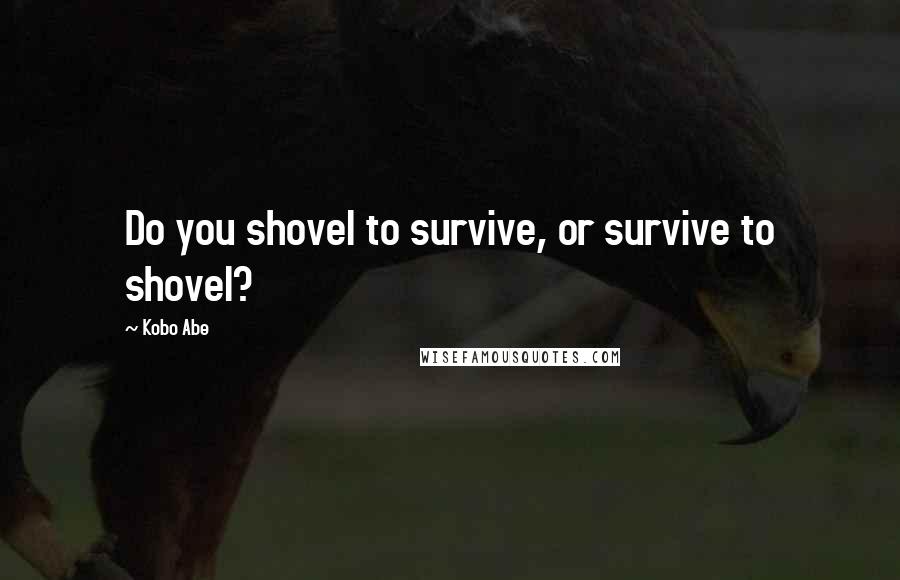 Kobo Abe quotes: Do you shovel to survive, or survive to shovel?