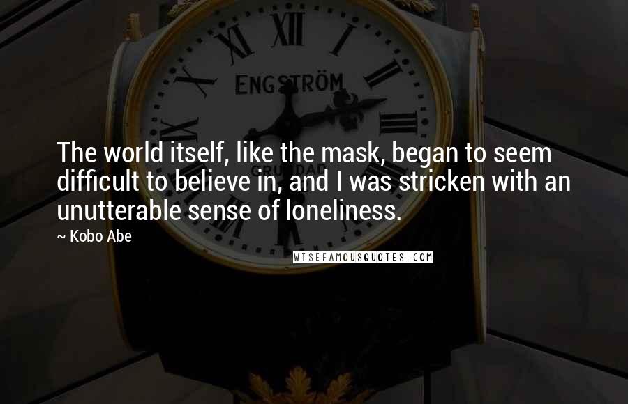 Kobo Abe quotes: The world itself, like the mask, began to seem difficult to believe in, and I was stricken with an unutterable sense of loneliness.
