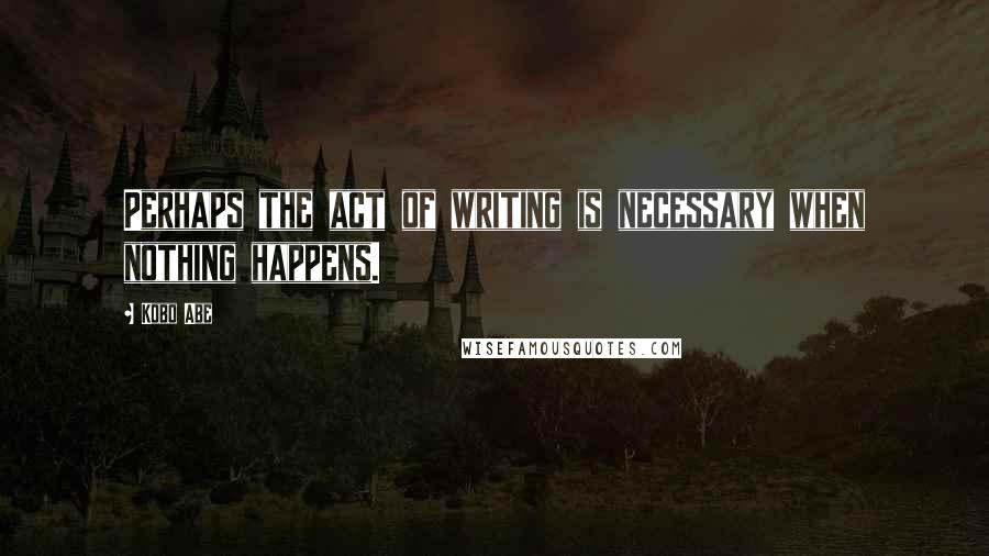 Kobo Abe quotes: Perhaps the act of writing is necessary when nothing happens.