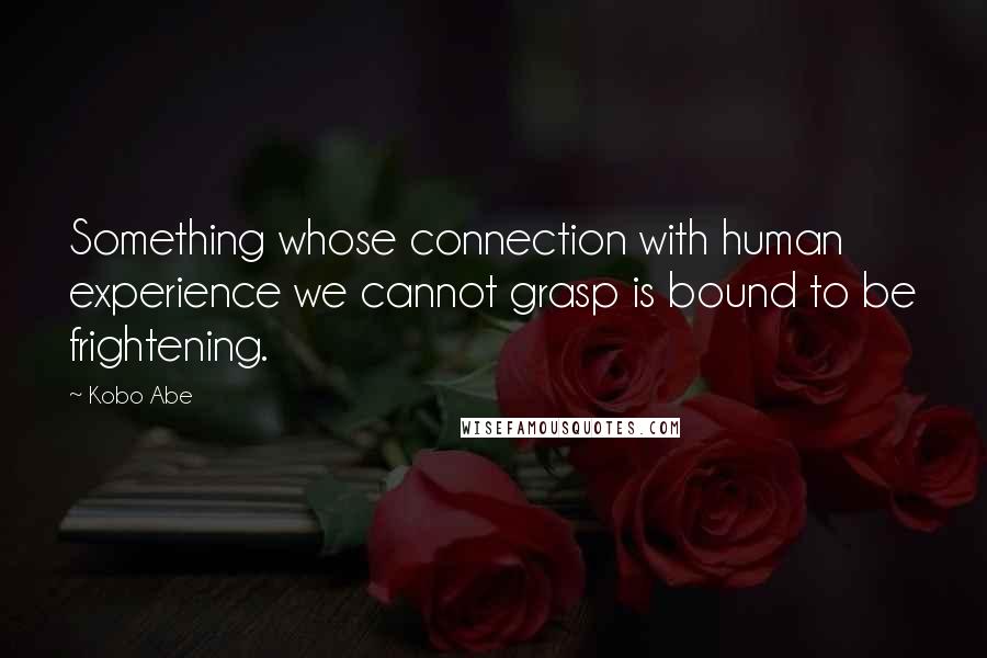 Kobo Abe quotes: Something whose connection with human experience we cannot grasp is bound to be frightening.