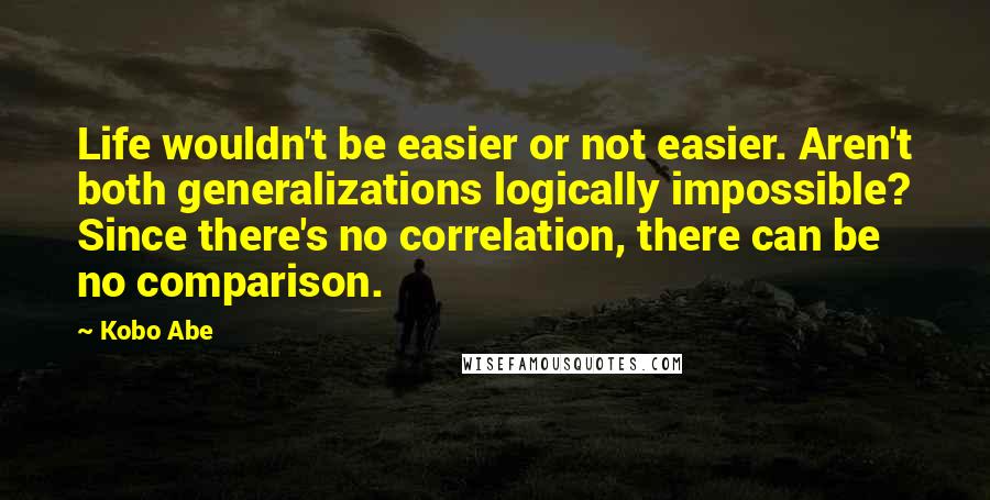Kobo Abe quotes: Life wouldn't be easier or not easier. Aren't both generalizations logically impossible? Since there's no correlation, there can be no comparison. Kobo Abe quotes: Life wouldn't be easier or not easier. Aren't both generalizations logically impossible? Since there's no correlation, there can be no comparison.