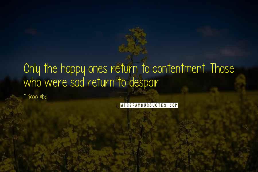 Kobo Abe quotes: Only the happy ones return to contentment. Those who were sad return to despair.