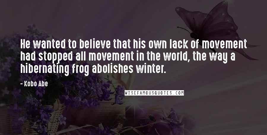 Kobo Abe quotes: He wanted to believe that his own lack of movement had stopped all movement in the world, the way a hibernating frog abolishes winter.