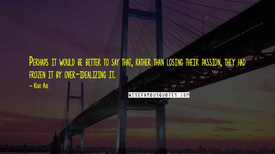 Kobo Abe quotes: Perhaps it would be better to say that, rather than losing their passion, they had frozen it by over-idealizing it. Kobo Abe quotes: Perhaps it would be better to say that, rather than losing their passion, they had frozen it by over-idealizing it.