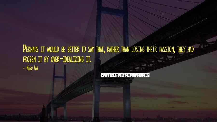 Kobo Abe quotes: Perhaps it would be better to say that, rather than losing their passion, they had frozen it by over-idealizing it.