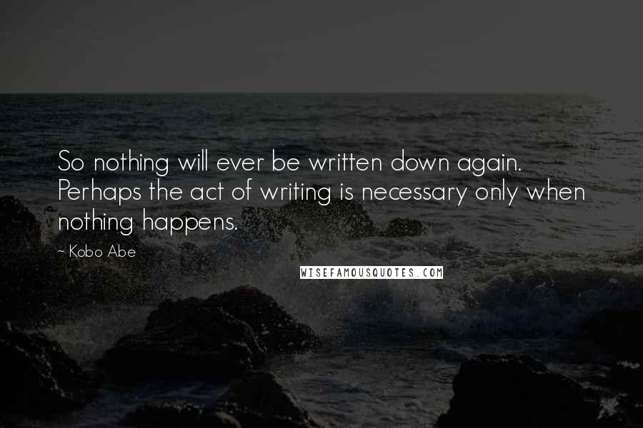 Kobo Abe quotes: So nothing will ever be written down again. Perhaps the act of writing is necessary only when nothing happens.