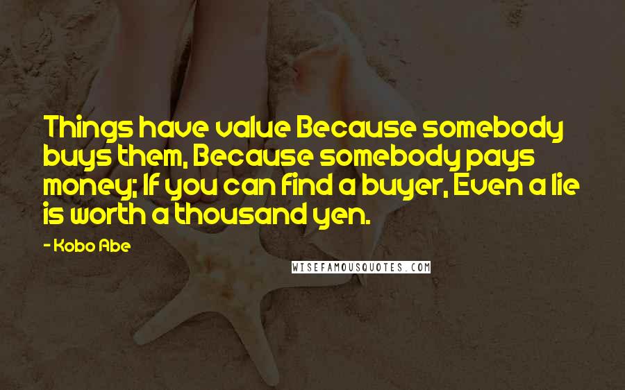 Kobo Abe quotes: Things have value Because somebody buys them, Because somebody pays money; If you can find a buyer, Even a lie is worth a thousand yen.