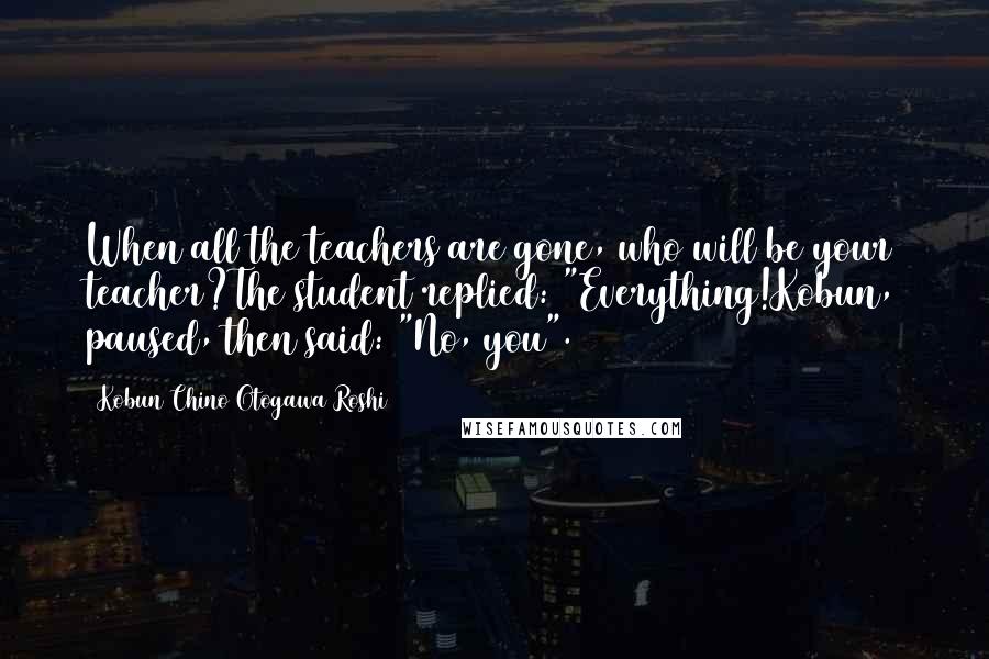 Kobun Chino Otogawa Roshi quotes: When all the teachers are gone, who will be your teacher?The student replied: "Everything!Kobun, paused, then said: "No, you".