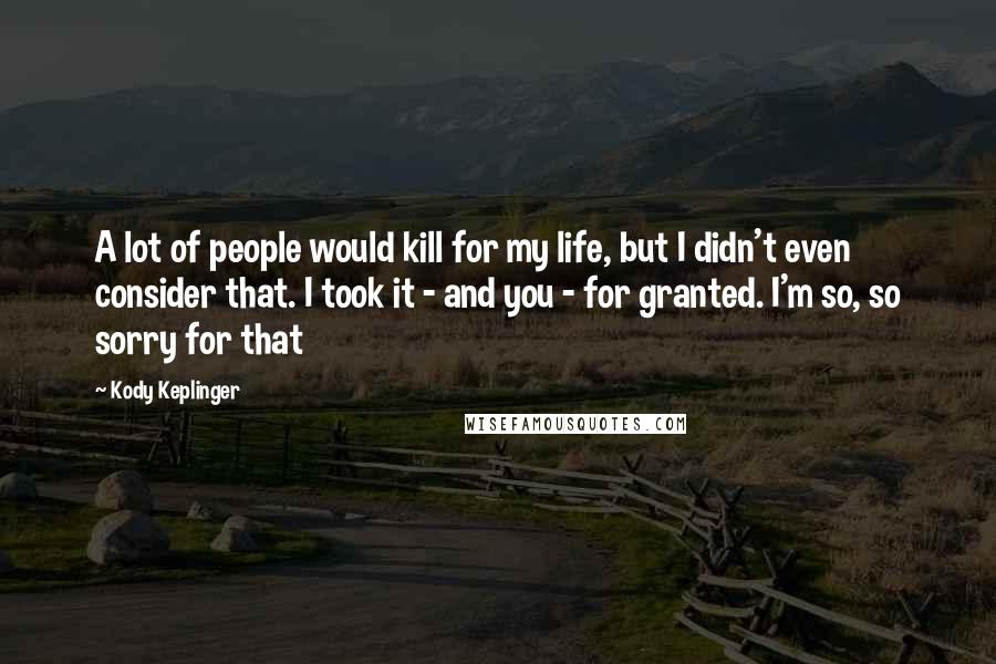 Kody Keplinger quotes: A lot of people would kill for my life, but I didn't even consider that. I took it - and you - for granted. I'm so, so sorry for that