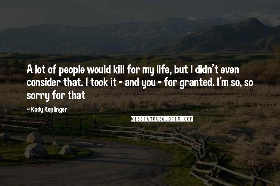 Kody Keplinger quotes: A lot of people would kill for my life, but I didn't even consider that. I took it - and you - for granted. I'm so, so sorry for that Kody Keplinger quotes: A lot of people would kill for my life, but I didn't even consider that. I took it - and you - for granted. I'm so, so sorry for that