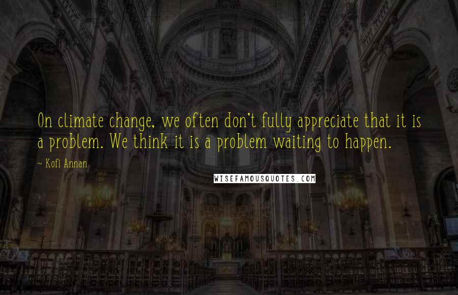 Kofi Annan quotes: On climate change, we often don't fully appreciate that it is a problem. We think it is a problem waiting to happen.