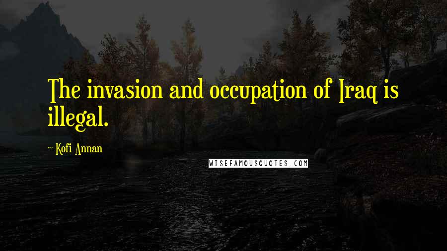 Kofi Annan quotes: The invasion and occupation of Iraq is illegal.