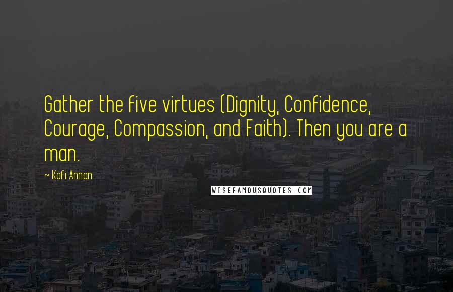 Kofi Annan quotes: Gather the five virtues (Dignity, Confidence, Courage, Compassion, and Faith). Then you are a man.
