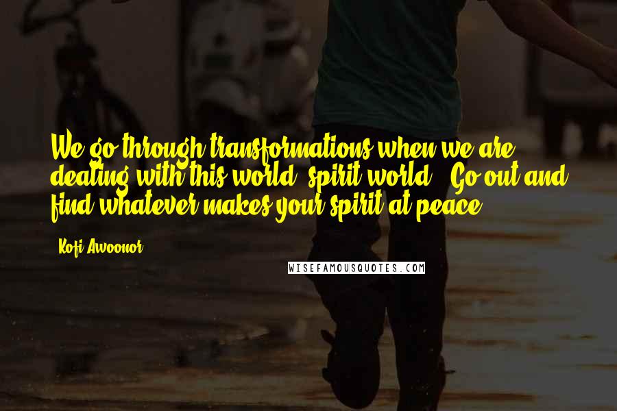 Kofi Awoonor quotes: We go through transformations when we are dealing with this world (spirit world). Go out and find whatever makes your spirit at peace.