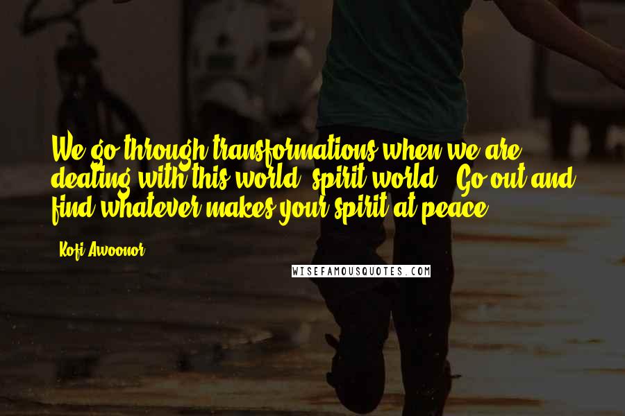 Kofi Awoonor quotes: We go through transformations when we are dealing with this world (spirit world). Go out and find whatever makes your spirit at peace. Kofi Awoonor quotes: We go through transformations when we are dealing with this world (spirit world). Go out and find whatever makes your spirit at peace.