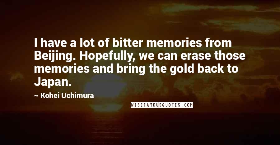 Kohei Uchimura quotes: I have a lot of bitter memories from Beijing. Hopefully, we can erase those memories and bring the gold back to Japan. Kohei Uchimura quotes: I have a lot of bitter memories from Beijing. Hopefully, we can erase those memories and bring the gold back to Japan.