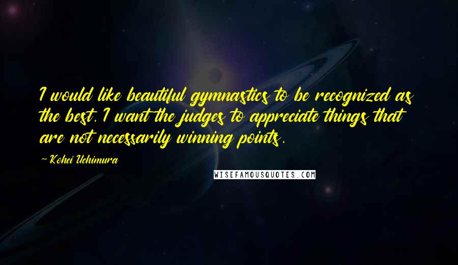 Kohei Uchimura quotes: I would like beautiful gymnastics to be recognized as the best. I want the judges to appreciate things that are not necessarily winning points. Kohei Uchimura quotes: I would like beautiful gymnastics to be recognized as the best. I want the judges to appreciate things that are not necessarily winning points.