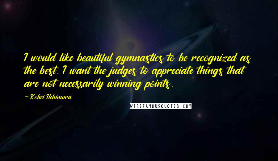 Kohei Uchimura quotes: I would like beautiful gymnastics to be recognized as the best. I want the judges to appreciate things that are not necessarily winning points.