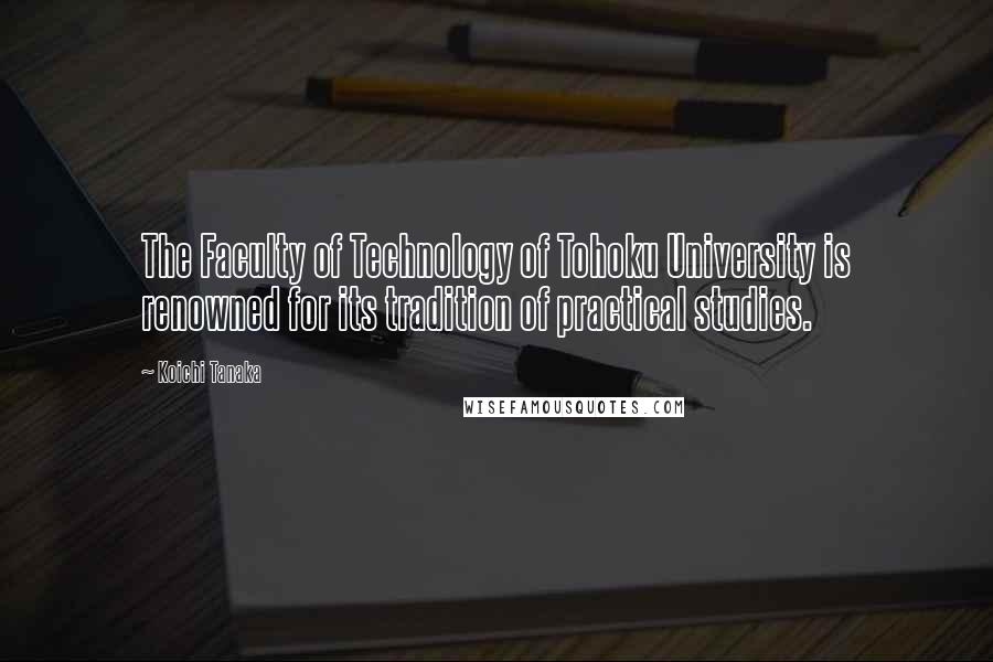 Koichi Tanaka quotes: The Faculty of Technology of Tohoku University is renowned for its tradition of practical studies.