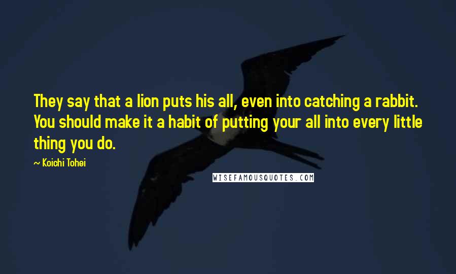 Koichi Tohei quotes: They say that a lion puts his all, even into catching a rabbit. You should make it a habit of putting your all into every little thing you do. Koichi Tohei quotes: They say that a lion puts his all, even into catching a rabbit. You should make it a habit of putting your all into every little thing you do.