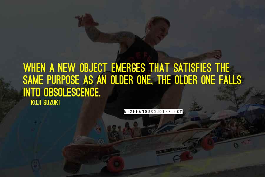 Koji Suzuki quotes: When a new object emerges that satisfies the same purpose as an older one, the older one falls into obsolescence. Koji Suzuki quotes: When a new object emerges that satisfies the same purpose as an older one, the older one falls into obsolescence.