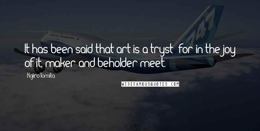 Kojiro Tomita quotes: It has been said that art is a tryst; for in the joy of it, maker and beholder meet.