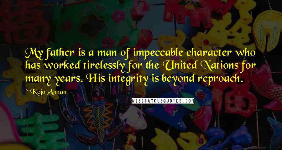 Kojo Annan quotes: My father is a man of impeccable character who has worked tirelessly for the United Nations for many years. His integrity is beyond reproach. Kojo Annan quotes: My father is a man of impeccable character who has worked tirelessly for the United Nations for many years. His integrity is beyond reproach.