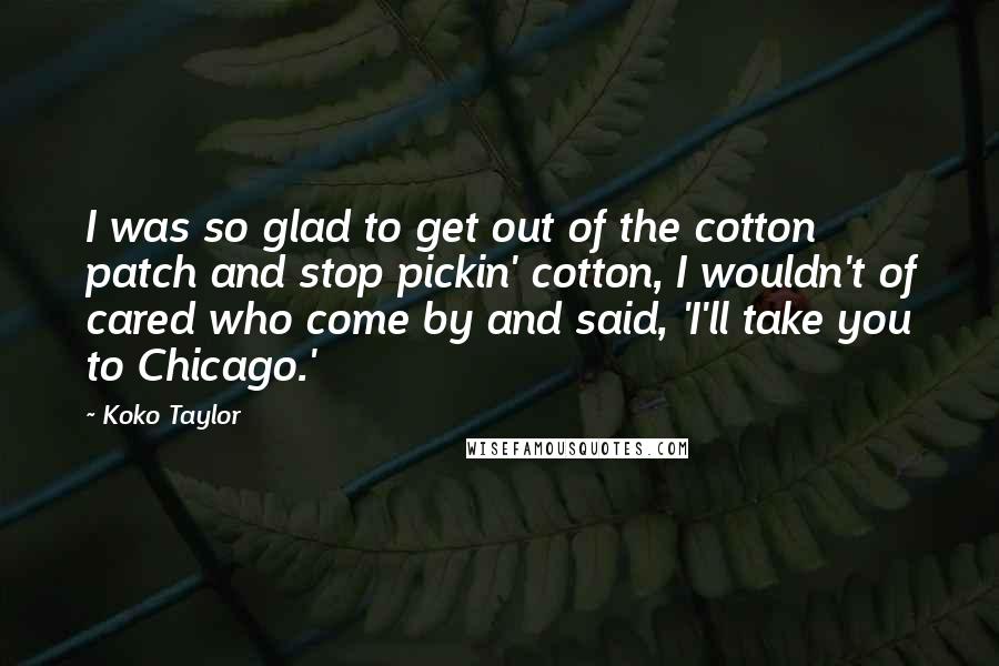 Koko Taylor quotes: I was so glad to get out of the cotton patch and stop pickin' cotton, I wouldn't of cared who come by and said, 'I'll take you to Chicago.'