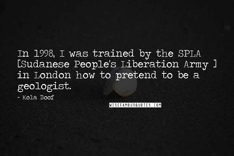 Kola Boof quotes: In 1998, I was trained by the SPLA [Sudanese People's Liberation Army ] in London how to pretend to be a geologist.