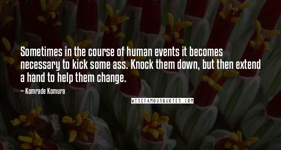 Komrade Komura quotes: Sometimes in the course of human events it becomes necessary to kick some ass. Knock them down, but then extend a hand to help them change.